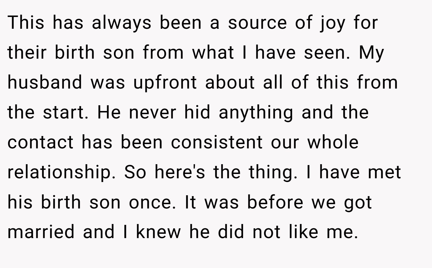 This has always been a source of joy for their birth son from what I have seen. My husband was upfront about all of this from the start. He never hid anything and the contact has been consistent our whole relationship. So here's the thing. I have met his birth son once. It was before we got married and I knew he did not like me.