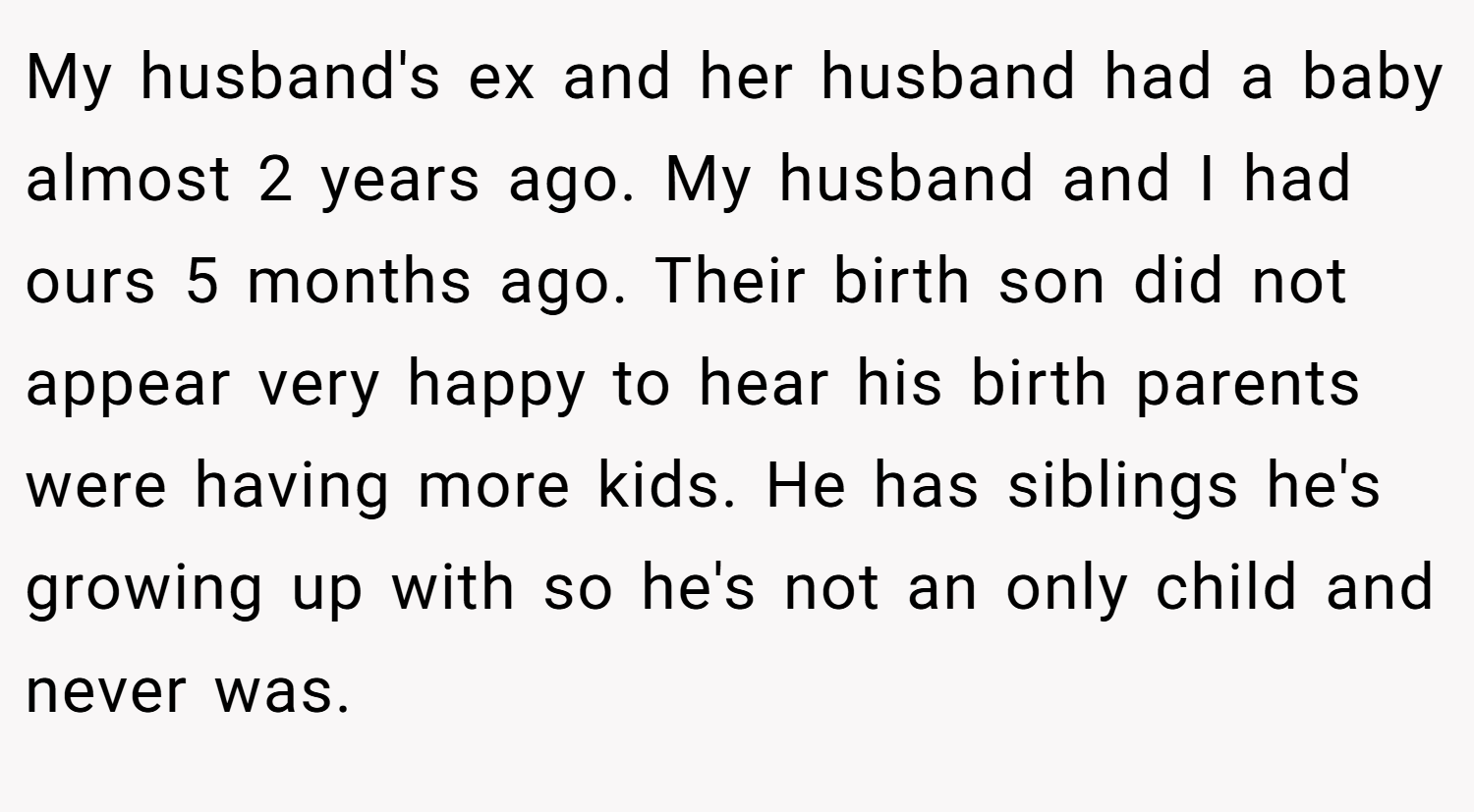 My husband's ex and her husband had a baby almost 2 years ago. My husband and I had ours 5 months ago. Their birth son did not appear very happy to hear his birth parents were having more kids. He has siblings he's growing up with so he's not an only child and never was.