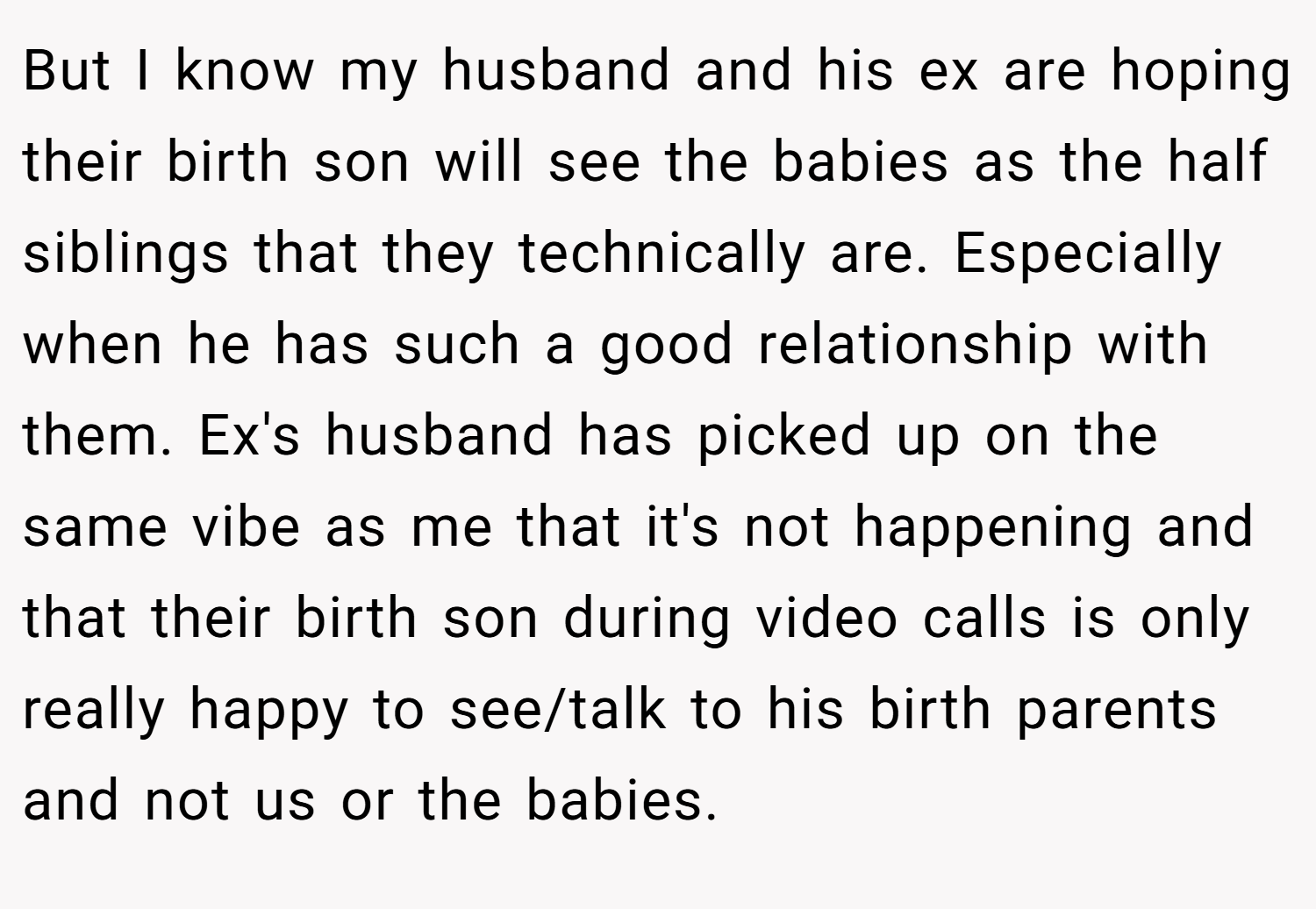 But I know my husband and his ex are hoping their birth son will see the babies as the half siblings that they technically are. Especially when he has such a good relationship with them. Ex's husband has picked up on the same vibe as me that it's not happening and that their birth son during video calls is only really happy to see/talk to his birth parents and not us or the babies.