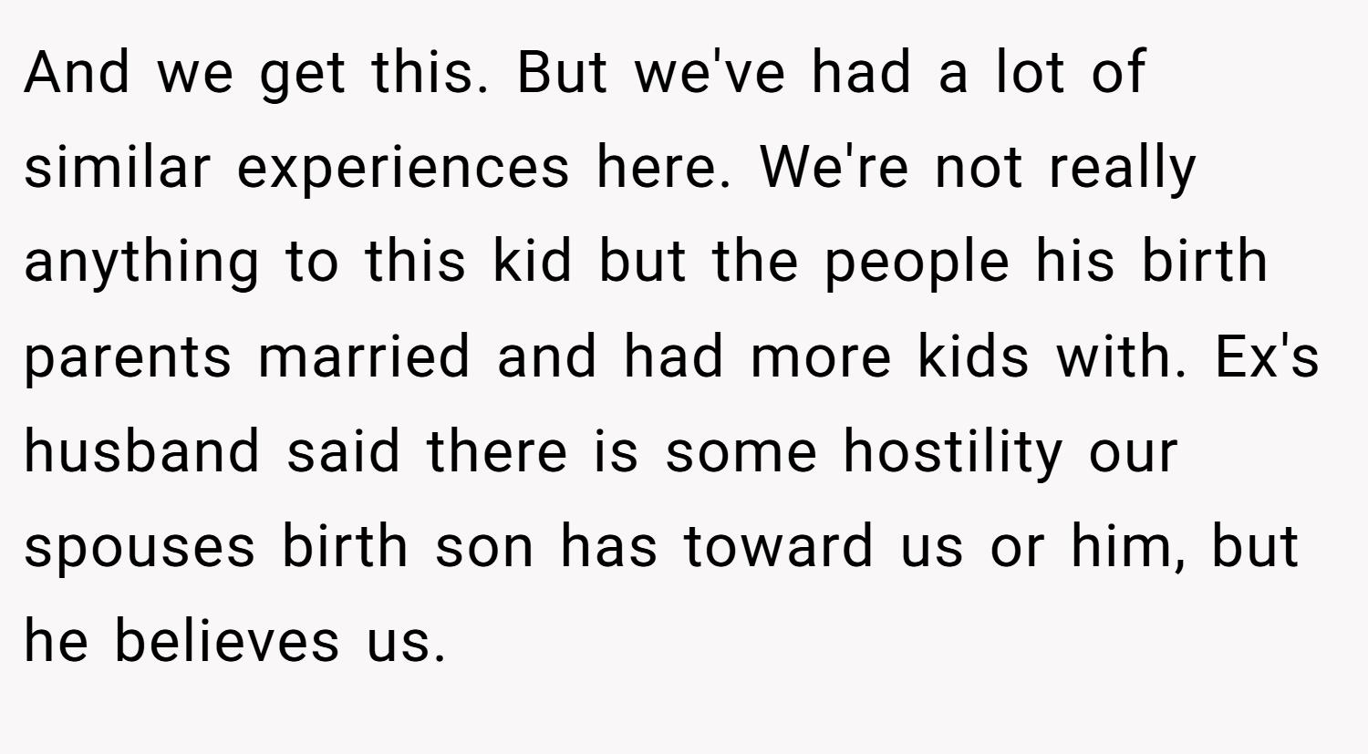 And we get this. But we've had a lot of similar experiences here. We're not really anything to this kid but the people his birth parents married and had more kids with. Ex's husband said there is some hostility our spouses birth son has toward us or him, but he believes us.