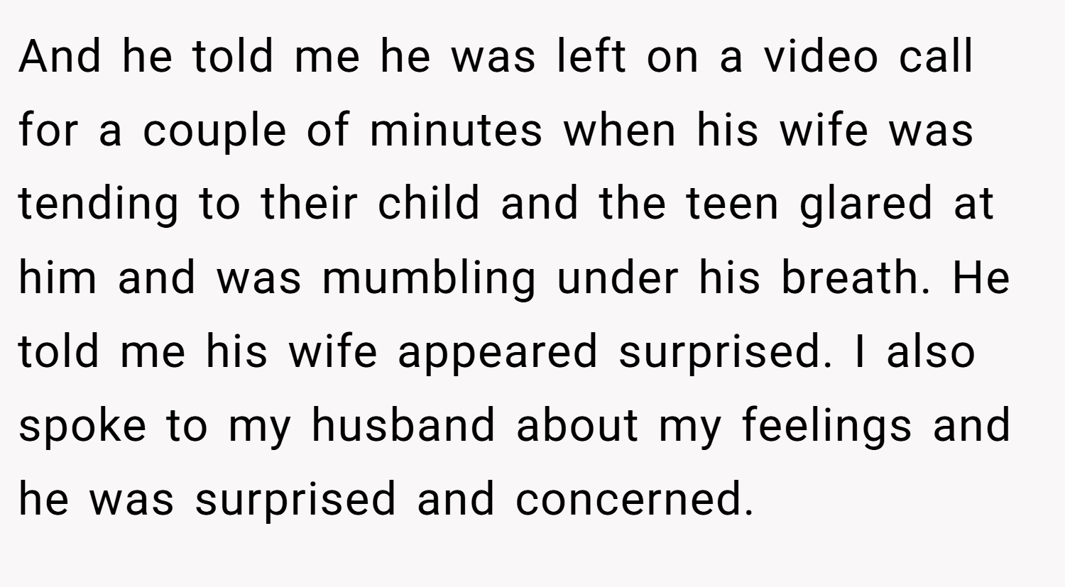 And he told me he was left on a video call for a couple of minutes when his wife was tending to their child and the teen glared at him and was mumbling under his breath. He told me his wife appeared surprised. I also spoke to my husband about my feelings and he was surprised and concerned.
