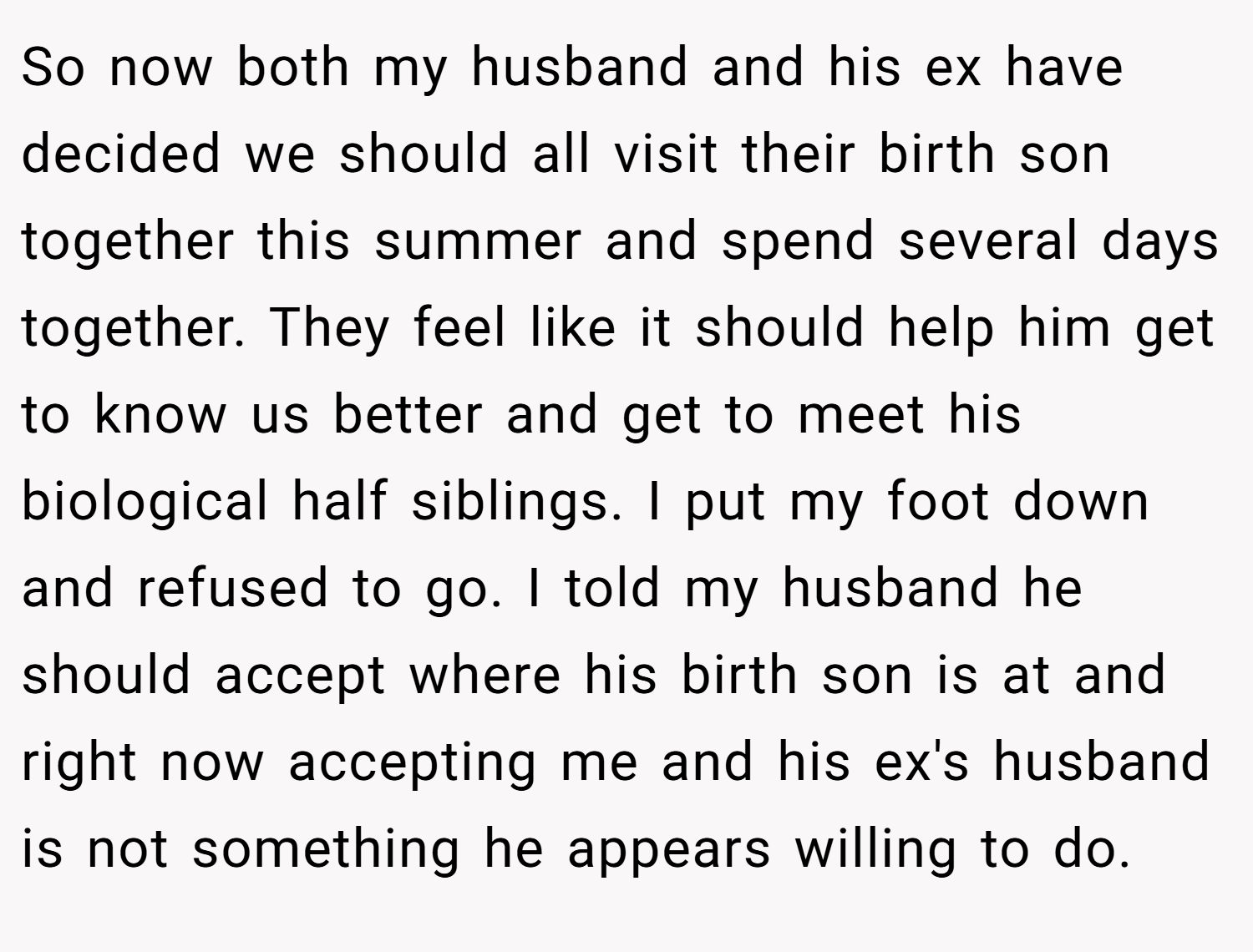 So now both my husband and his ex have decided we should all visit their birth son together this summer and spend several days together. They feel like it should help him get to know us better and get to meet his biological half siblings. I put my foot down and refused to go. I told my husband he should accept where his birth son is at and right now accepting me and his ex's husband is not something he appears willing to do.