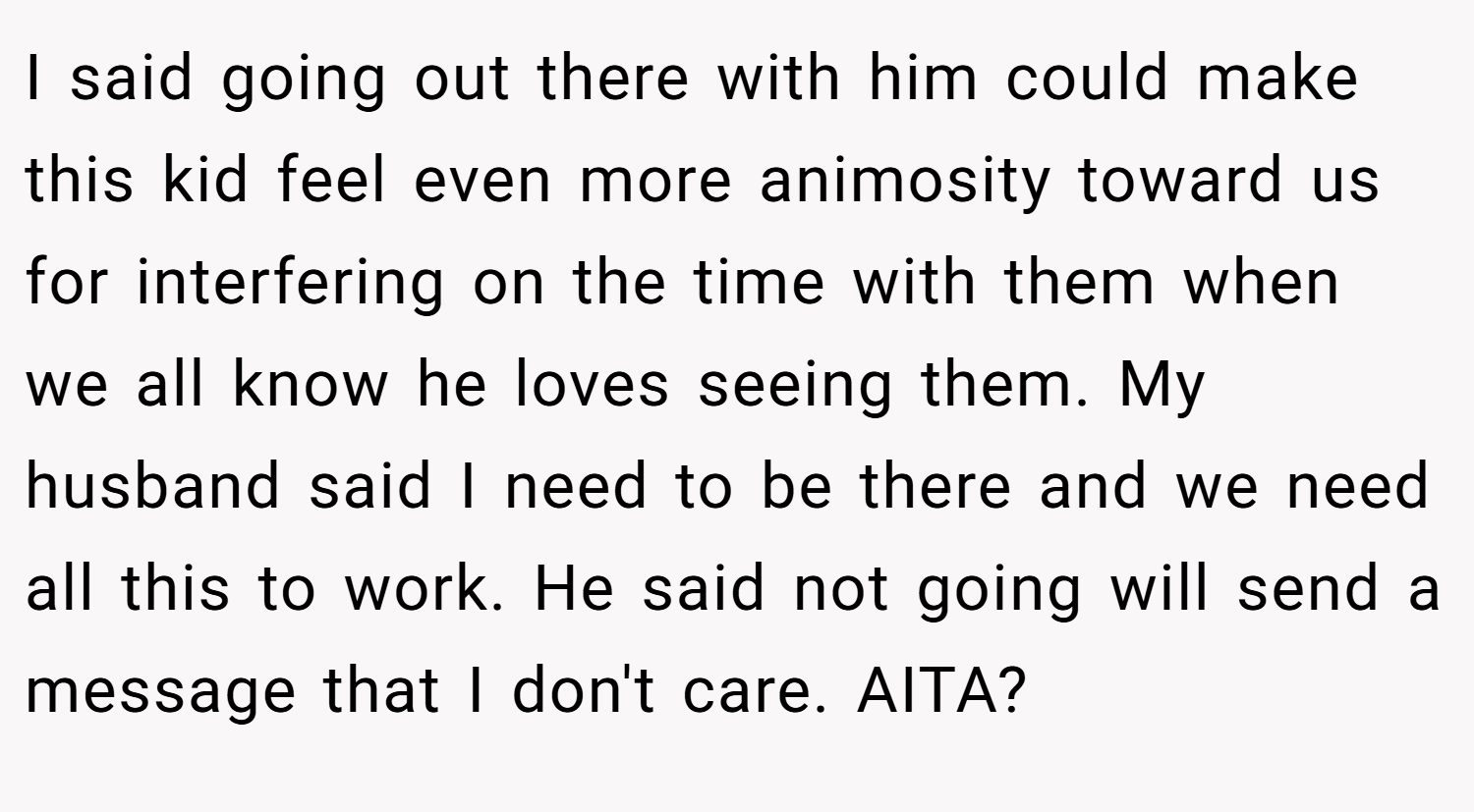 I said going out there with him could make this kid feel even more animosity toward us for interfering on the time with them when we all know he loves seeing them. My husband said I need to be there and we need all this to work. He said not going will send a message that I don't care. AITA?