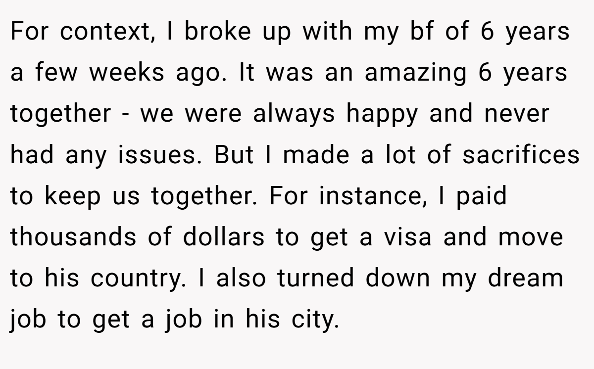 For context, I broke up with my bf of 6 years a few weeks ago. It was an amazing 6 years together - we were always happy and never had any issues. But I made a lot of sacrifices to keep us together. For instance, I paid thousands of dollars to get a visa and move to his country. I also turned down my dream job to get a job in his city.