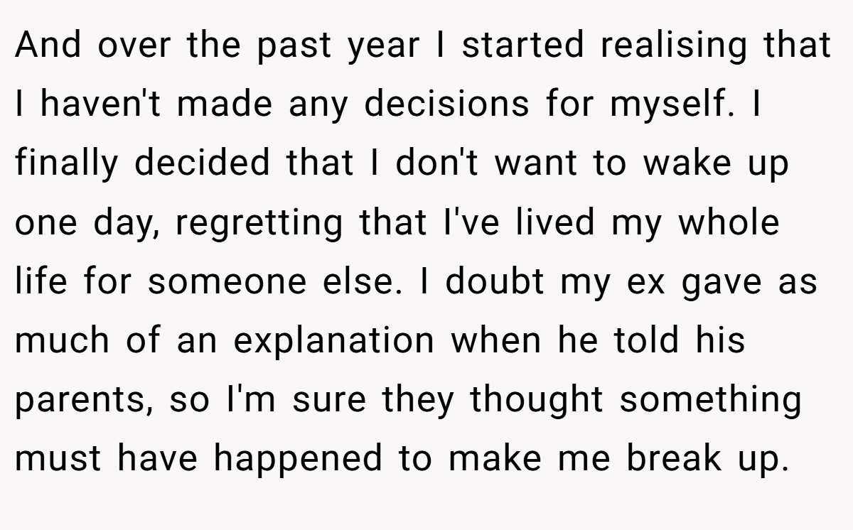 And over the past year I started realising that I haven't made any decisions for myself. I finally decided that I don't want to wake up one day, regretting that I've lived my whole life for someone else. I doubt my ex gave as much of an explanation when he told his parents, so I'm sure they thought something must have happened to make me break up.