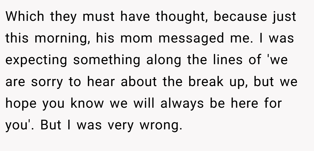 Which they must have thought, because just this morning, his mom messaged me. I was expecting something along the lines of 'we are sorry to hear about the break up, but we hope you know we will always be here for you'. But I was very wrong.