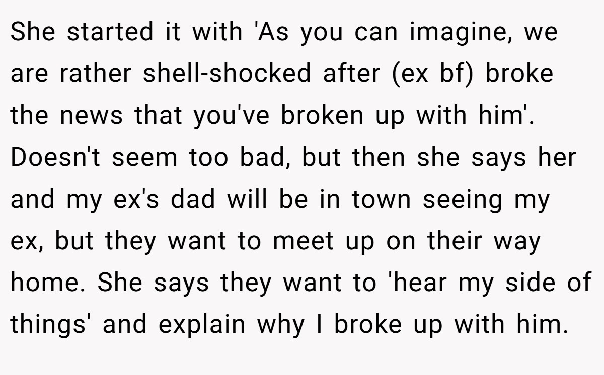 She started it with 'As you can imagine, we are rather shell-shocked after (ex bf) broke the news that you've broken up with him'. Doesn't seem too bad, but then she says her and my ex's dad will be in town seeing my ex, but they want to meet up on their way home. She says they want to 'hear my side of things' and explain why I broke up with him.