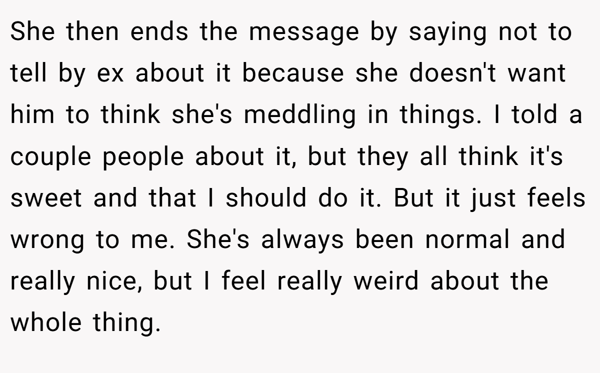 She then ends the message by saying not to tell by ex about it because she doesn't want him to think she's meddling in things. I told a couple people about it, but they all think it's sweet and that I should do it. But it just feels wrong to me. She's always been normal and really nice, but I feel really weird about the whole thing.