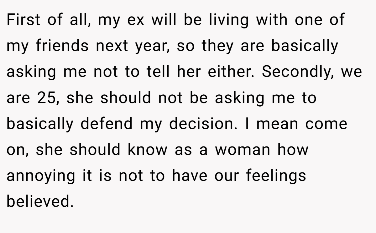 First of all, my ex will be living with one of my friends next year, so they are basically asking me not to tell her either. Secondly, we are 25, she should not be asking me to basically defend my decision. I mean come on, she should know as a woman how annoying it is not to have our feelings believed.