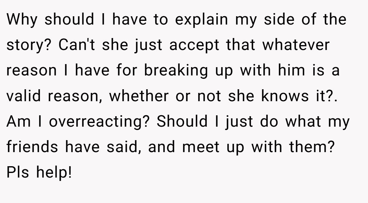 Why should I have to explain my side of the story? Can't she just accept that whatever reason I have for breaking up with him is a valid reason, whether or not she knows it?. Am I overreacting? Should I just do what my friends have said, and meet up with them? Pls help!