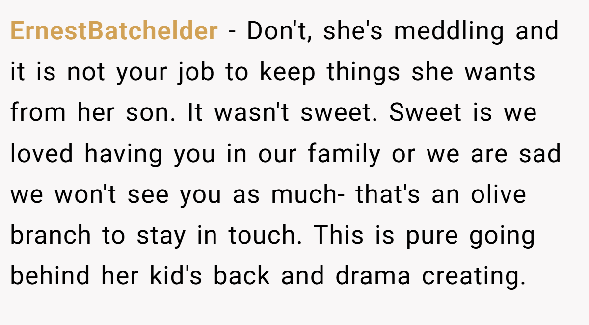 ErnestBatchelder − Don't, she's meddling and it is not your job to keep things she wants from her son. It wasn't sweet. Sweet is we loved having you in our family or we are sad we won't see you as much- that's an olive branch to stay in touch. This is pure going behind her kid's back and drama creating.