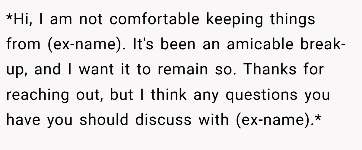 *Hi, I am not comfortable keeping things from (ex-name). It's been an amicable break-up, and I want it to remain so. Thanks for reaching out, but I think any questions you have you should discuss with (ex-name).*