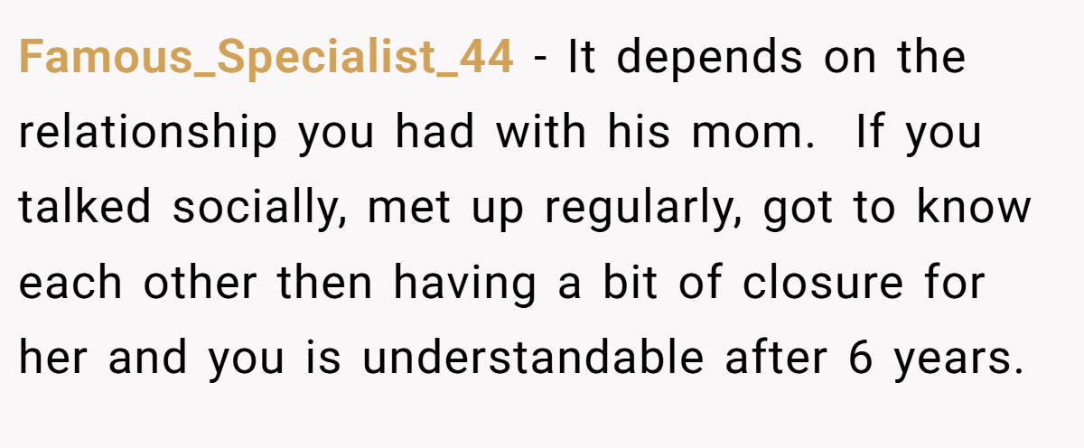 Famous_Specialist_44 − It depends on the relationship you had with his mom.  If you talked socially, met up regularly, got to know each other then having a bit of closure for her and you is understandable after 6 years.