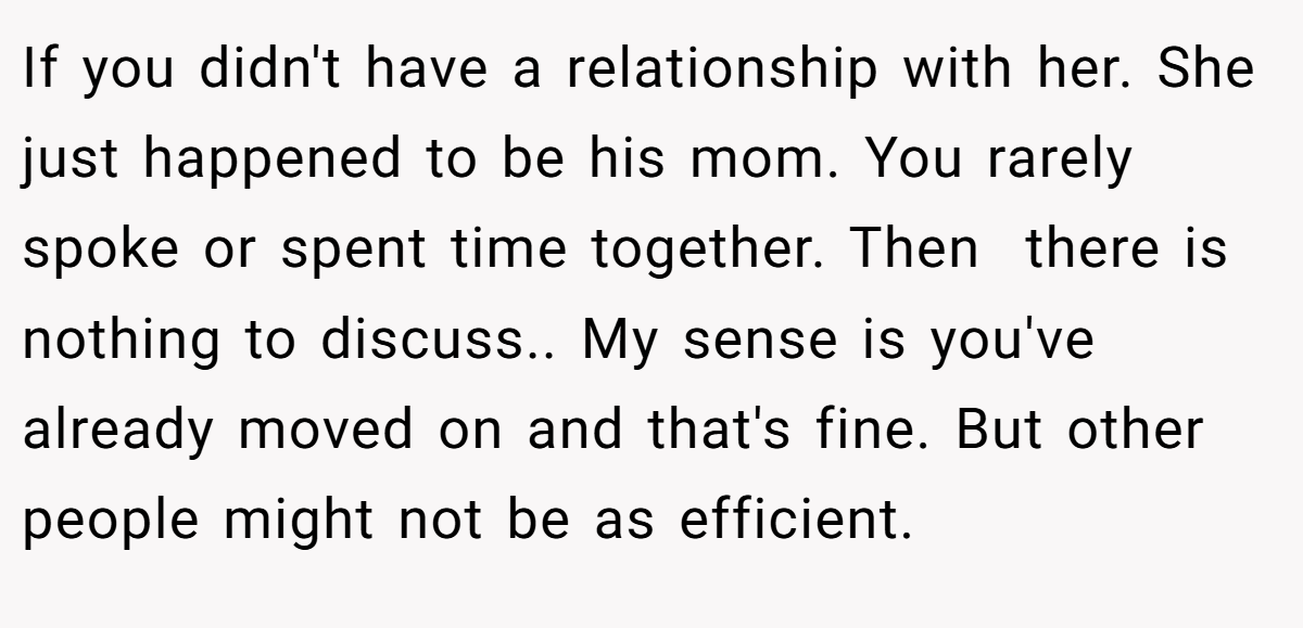 If you didn't have a relationship with her. She just happened to be his mom. You rarely spoke or spent time together. Then  there is nothing to discuss.. My sense is you've already moved on and that's fine. But other people might not be as efficient.