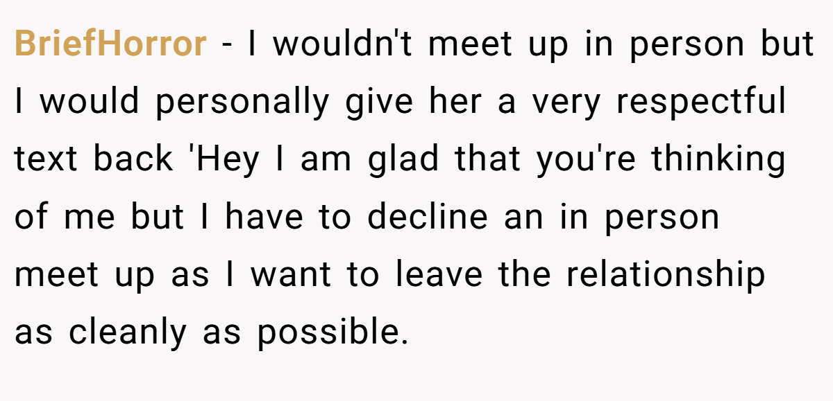 BriefHorror − I wouldn't meet up in person but I would personally give her a very respectful text back 'Hey I am glad that you're thinking of me but I have to decline an in person meet up as I want to leave the relationship as cleanly as possible.