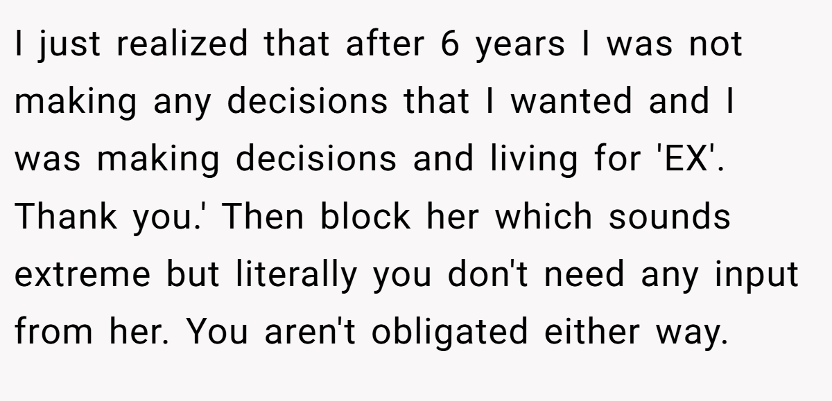 I just realized that after 6 years I was not making any decisions that I wanted and I was making decisions and living for 'EX'. Thank you.' Then block her which sounds extreme but literally you don't need any input from her. You aren't obligated either way.