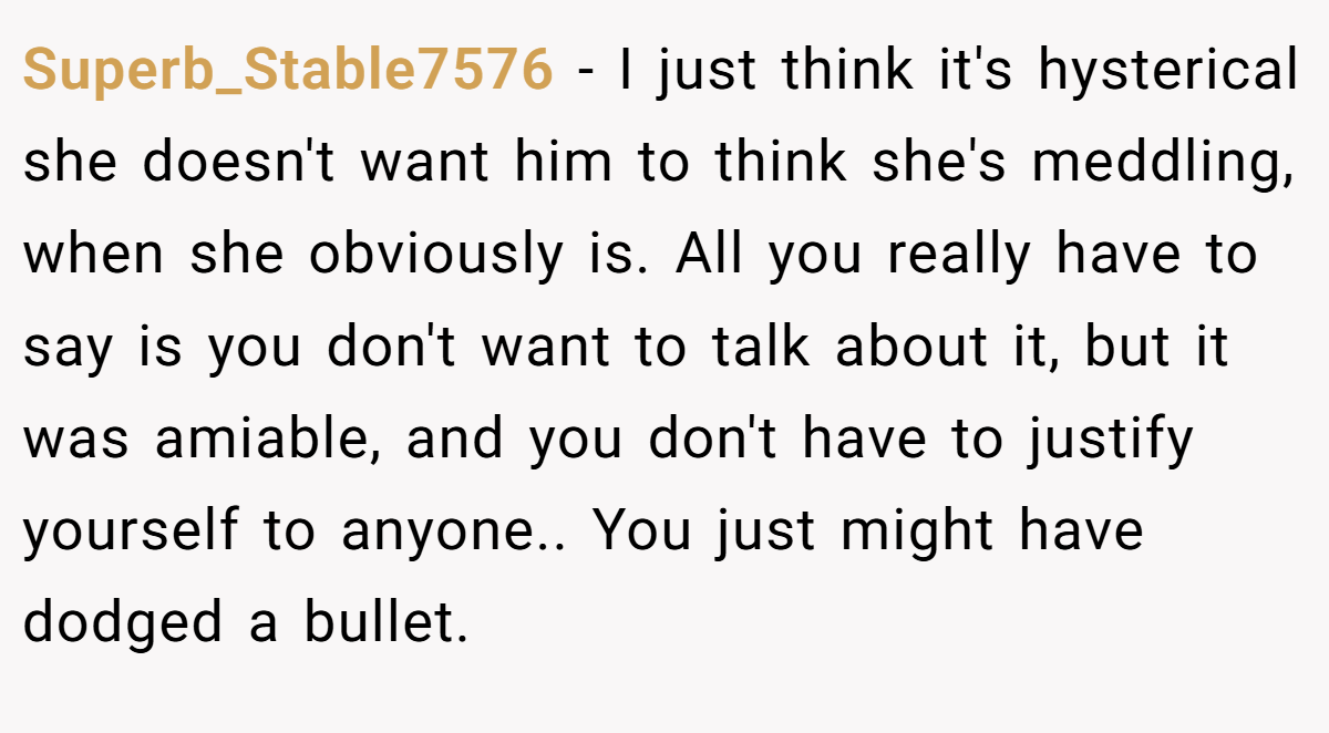 Superb_Stable7576 − I just think it's hysterical she doesn't want him to think she's meddling, when she obviously is. All you really have to say is you don't want to talk about it, but it was amiable, and you don't have to justify yourself to anyone.. You just might have dodged a bullet.