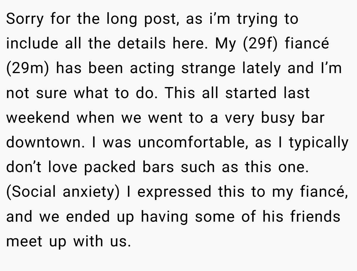 Sorry for the long post, as i’m trying to include all the details here. My (29f) fiancé (29m) has been acting strange lately and I’m not sure what to do. This all started last weekend when we went to a very busy bar downtown. I was uncomfortable, as I typically don’t love packed bars such as this one. (Social anxiety) I expressed this to my fiancé, and we ended up having some of his friends meet up with us.