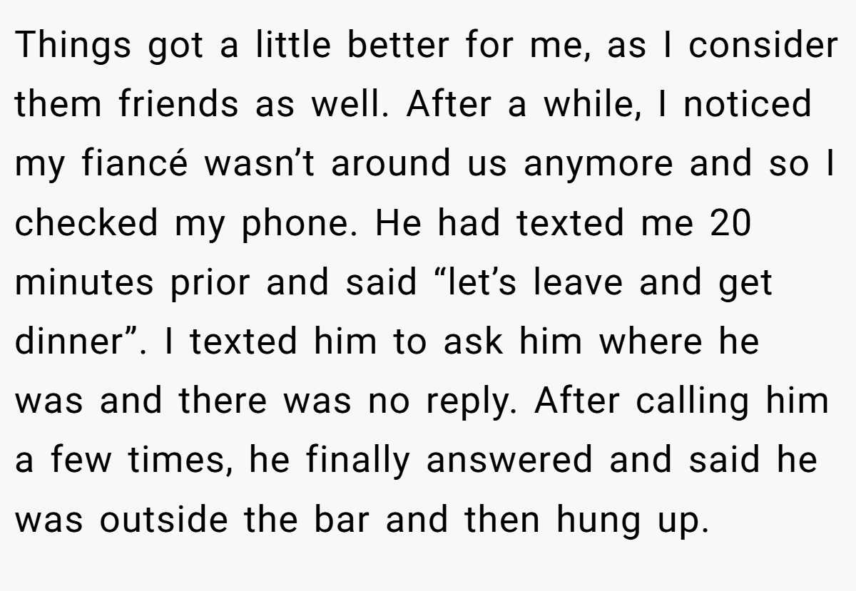 Things got a little better for me, as I consider them friends as well. After a while, I noticed my fiancé wasn’t around us anymore and so I checked my phone. He had texted me 20 minutes prior and said “let’s leave and get dinner”. I texted him to ask him where he was and there was no reply. After calling him a few times, he finally answered and said he was outside the bar and then hung up.