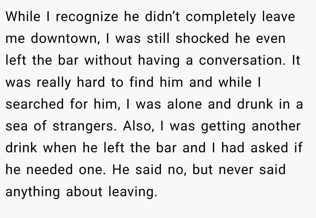 While I recognize he didn’t completely leave me downtown, I was still shocked he even left the bar without having a conversation. It was really hard to find him and while I searched for him, I was alone and drunk in a sea of strangers. Also, I was getting another drink when he left the bar and I had asked if he needed one. He said no, but never said anything about leaving.
