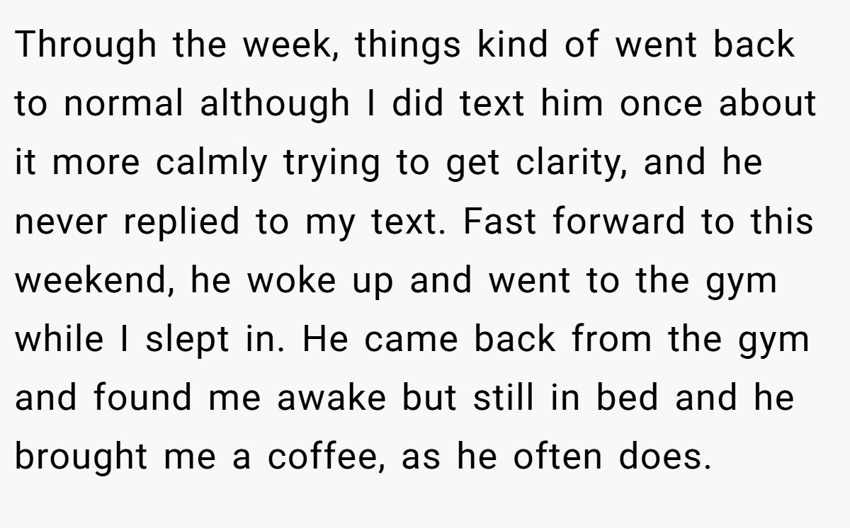 Through the week, things kind of went back to normal although I did text him once about it more calmly trying to get clarity, and he never replied to my text. Fast forward to this weekend, he woke up and went to the gym while I slept in. He came back from the gym and found me awake but still in bed and he brought me a coffee, as he often does.