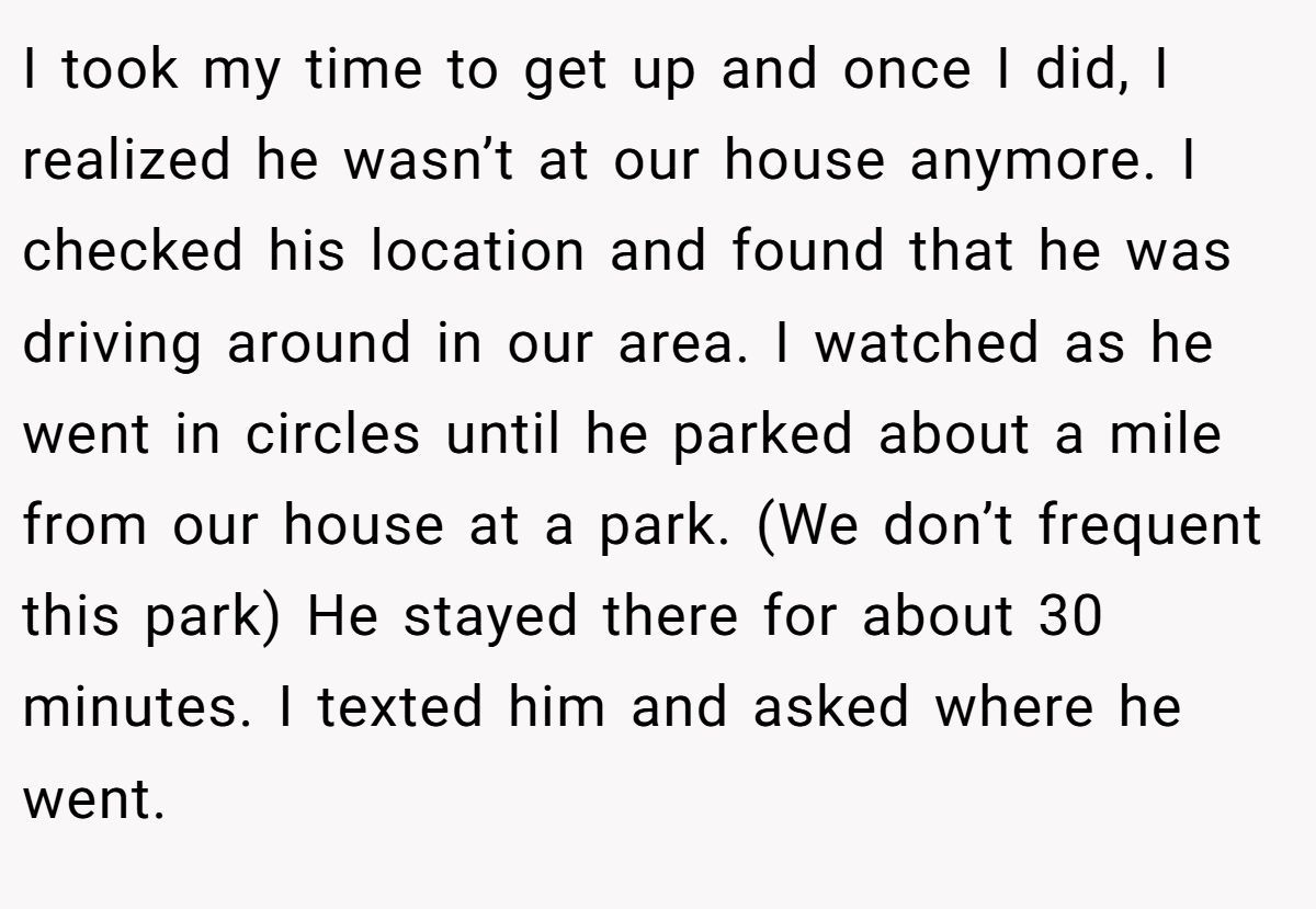 I took my time to get up and once I did, I realized he wasn’t at our house anymore. I checked his location and found that he was driving around in our area. I watched as he went in circles until he parked about a mile from our house at a park. (We don’t frequent this park) He stayed there for about 30 minutes. I texted him and asked where he went.