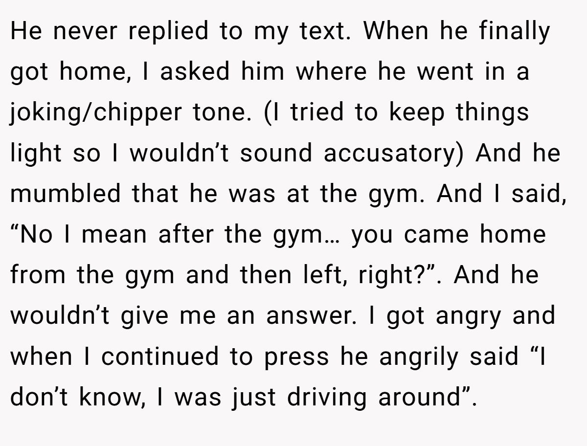 He never replied to my text. When he finally got home, I asked him where he went in a joking/chipper tone. (I tried to keep things light so I wouldn’t sound accusatory) And he mumbled that he was at the gym. And I said, “No I mean after the gym… you came home from the gym and then left, right?”. And he wouldn’t give me an answer. I got angry and when I continued to press he angrily said “I don’t know, I was just driving around”.