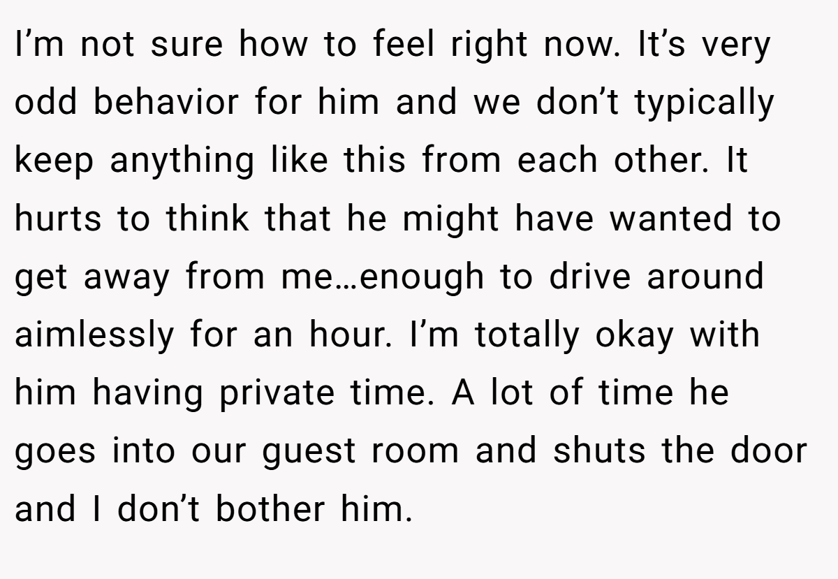 I’m not sure how to feel right now. It’s very odd behavior for him and we don’t typically keep anything like this from each other. It hurts to think that he might have wanted to get away from me…enough to drive around aimlessly for an hour. I’m totally okay with him having private time. A lot of time he goes into our guest room and shuts the door and I don’t bother him.