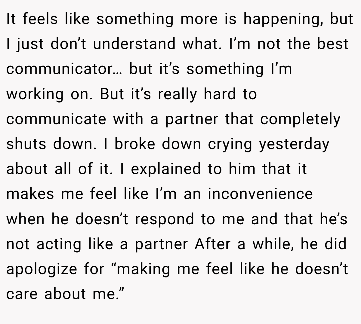 It feels like something more is happening, but I just don’t understand what. I’m not the best communicator… but it’s something I’m working on. But it’s really hard to communicate with a partner that completely shuts down. I broke down crying yesterday about all of it. I explained to him that it makes me feel like I’m an inconvenience when he doesn’t respond to me and that he’s not acting like a partner After a while, he did apologize for “making me feel like he doesn’t care about me.”