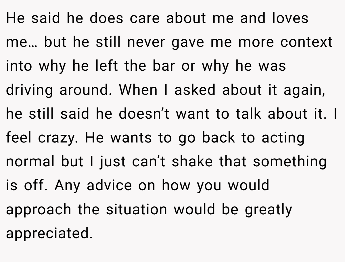 He said he does care about me and loves me… but he still never gave me more context into why he left the bar or why he was driving around. When I asked about it again, he still said he doesn’t want to talk about it. I feel crazy. He wants to go back to acting normal but I just can’t shake that something is off. Any advice on how you would approach the situation would be greatly appreciated.