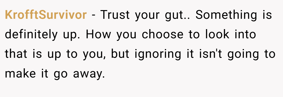 KrofftSurvivor − Trust your gut.. Something is definitely up. How you choose to look into that is up to you, but ignoring it isn't going to make it go away.