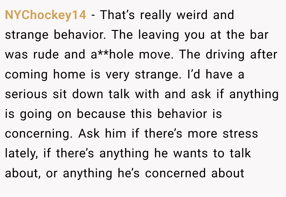 NYChockey14 − That’s really weird and strange behavior. The leaving you at the bar was rude and a**hole move. The driving after coming home is very strange. I’d have a serious sit down talk with and ask if anything is going on because this behavior is concerning. Ask him if there’s more stress lately, if there’s anything he wants to talk about, or anything he’s concerned about