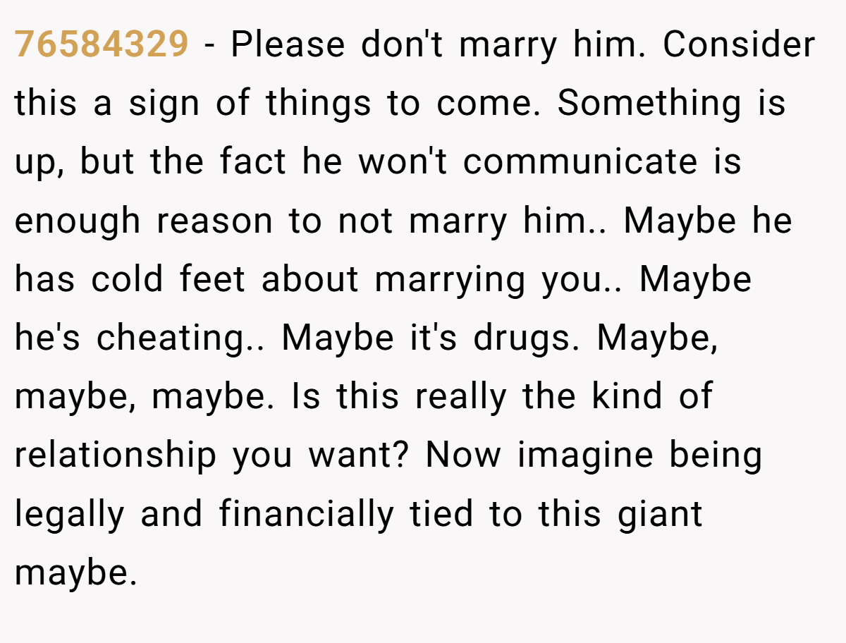 76584329 − Please don't marry him. Consider this a sign of things to come. Something is up, but the fact he won't communicate is enough reason to not marry him.. Maybe he has cold feet about marrying you.. Maybe he's cheating.. Maybe it's drugs. Maybe, maybe, maybe. Is this really the kind of relationship you want? Now imagine being legally and financially tied to this giant maybe.