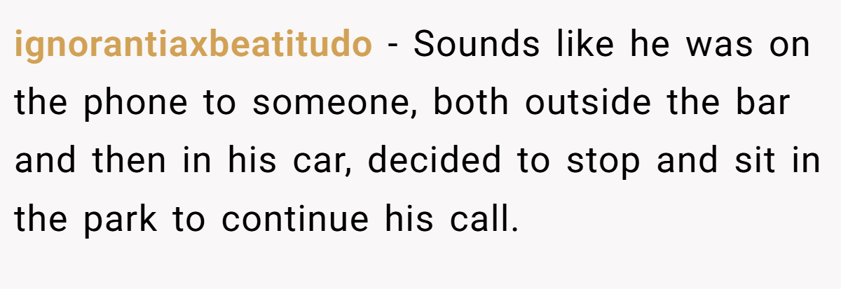 ignorantiaxbeatitudo − Sounds like he was on the phone to someone, both outside the bar and then in his car, decided to stop and sit in the park to continue his call.