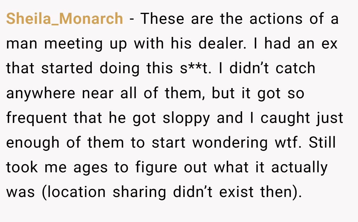 Sheila_Monarch − These are the actions of a man meeting up with his dealer. I had an ex that started doing this s**t. I didn’t catch anywhere near all of them, but it got so frequent that he got sloppy and I caught just enough of them to start wondering wtf. Still took me ages to figure out what it actually was (location sharing didn’t exist then).
