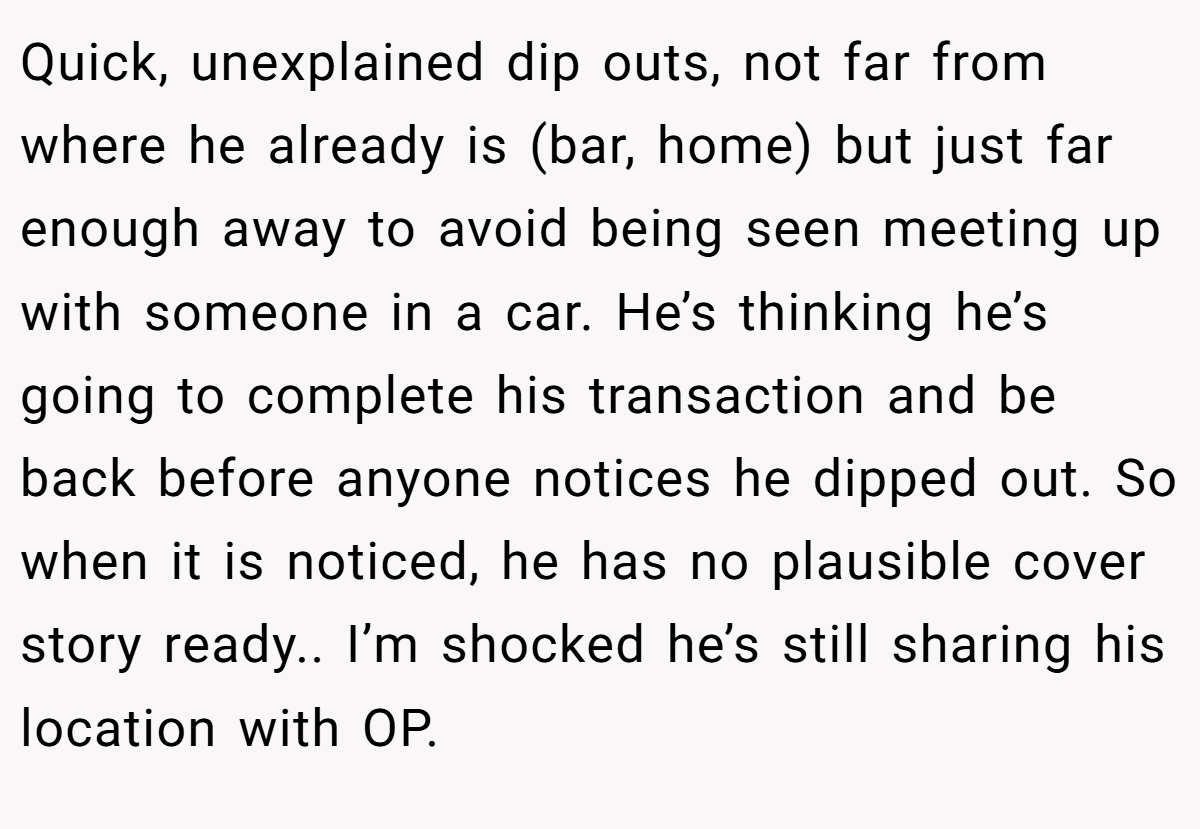 Quick, unexplained dip outs, not far from where he already is (bar, home) but just far enough away to avoid being seen meeting up with someone in a car. He’s thinking he’s going to complete his transaction and be back before anyone notices he dipped out. So when it is noticed, he has no plausible cover story ready.. I’m shocked he’s still sharing his location with OP.