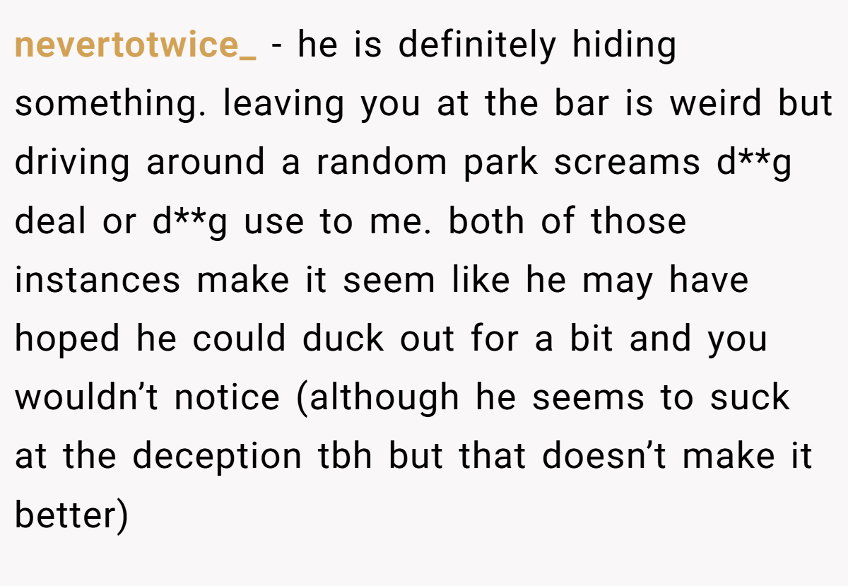 nevertotwice_ − he is definitely hiding something. leaving you at the bar is weird but driving around a random park screams d**g deal or d**g use to me. both of those instances make it seem like he may have hoped he could duck out for a bit and you wouldn’t notice (although he seems to suck at the deception tbh but that doesn’t make it better)