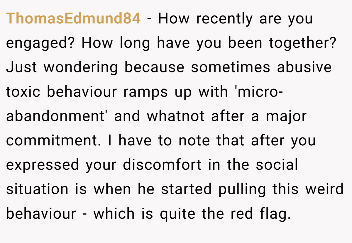 ThomasEdmund84 − How recently are you engaged? How long have you been together? Just wondering because sometimes abusive toxic behaviour ramps up with 'micro-abandonment' and whatnot after a major commitment. I have to note that after you expressed your discomfort in the social situation is when he started pulling this weird behaviour - which is quite the red flag.