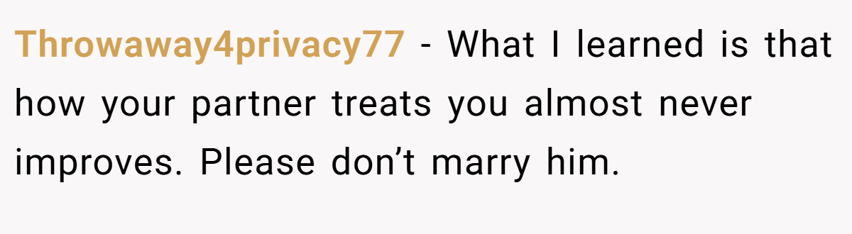 Throwaway4privacy77 − What I learned is that how your partner treats you almost never improves. Please don’t marry him. 