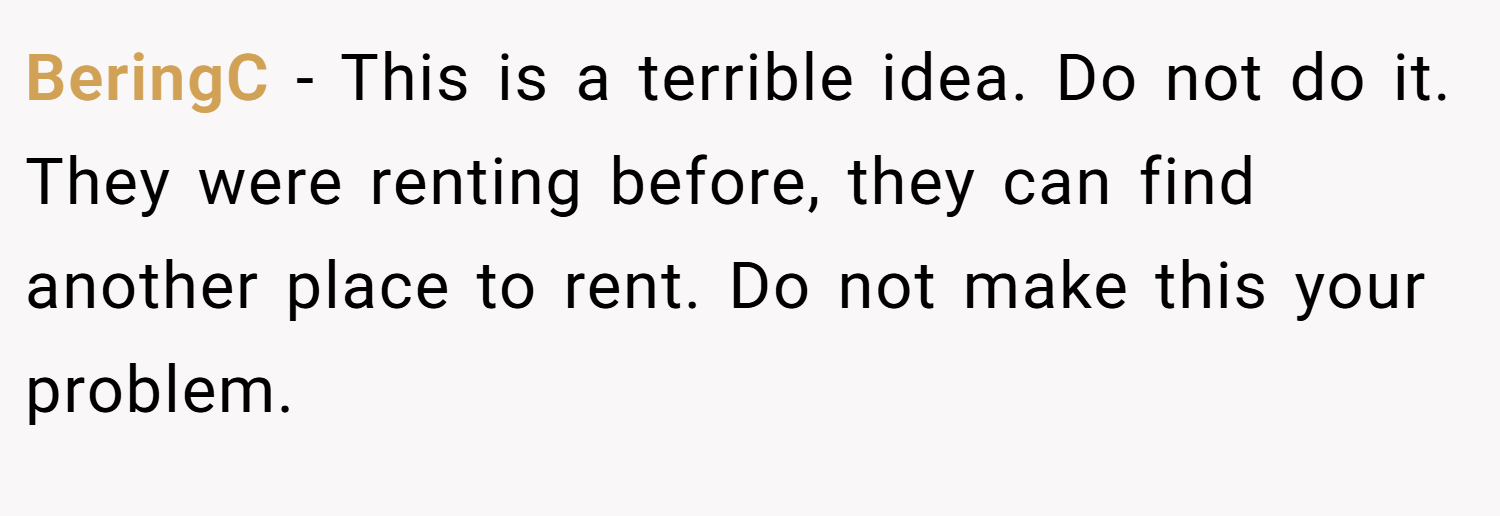 BeringC − This is a terrible idea. Do not do it. They were renting before, they can find another place to rent. Do not make this your problem.