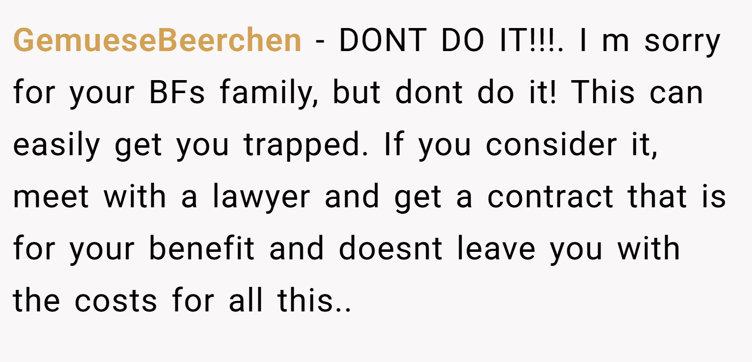 GemueseBeerchen − DONT DO IT!!!. I m sorry for your BFs family, but dont do it! This can easily get you trapped. If you consider it, meet with a lawyer and get a contract that is for your benefit and doesnt leave you with the costs for all this..