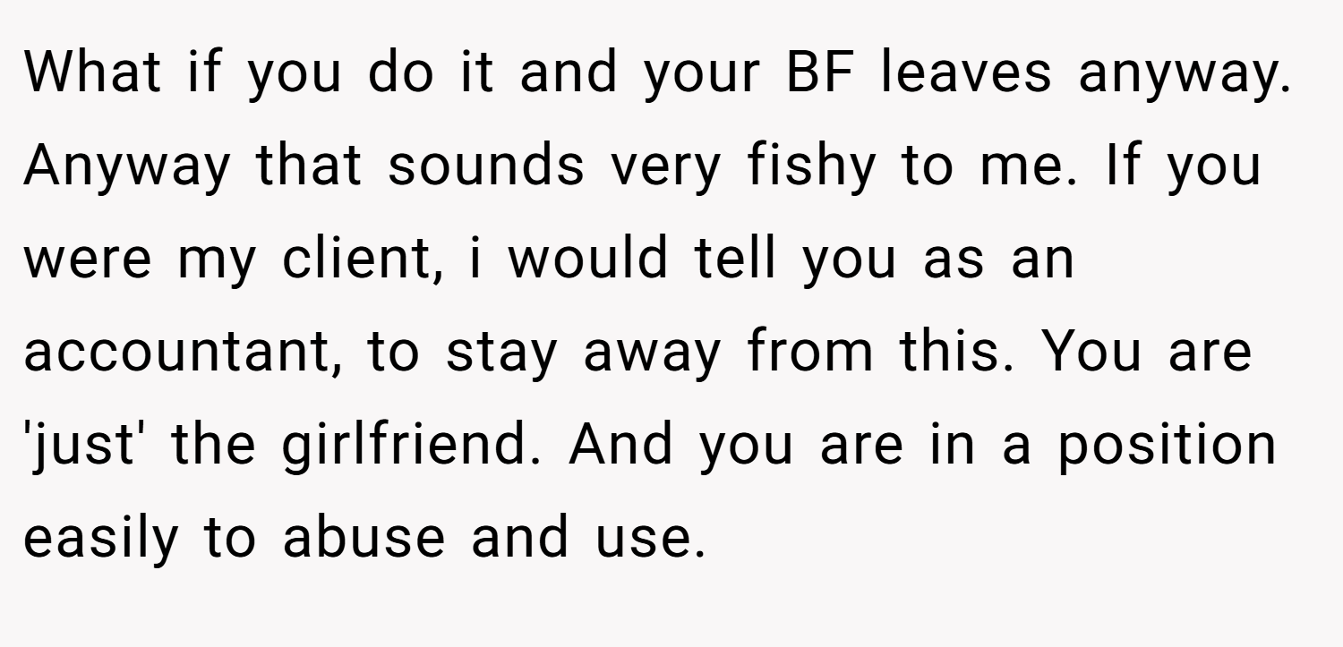 What if you do it and your BF leaves anyway. Anyway that sounds very fishy to me. If you were my client, i would tell you as an accountant, to stay away from this. You are 'just' the girlfriend. And you are in a position easily to abuse and use.