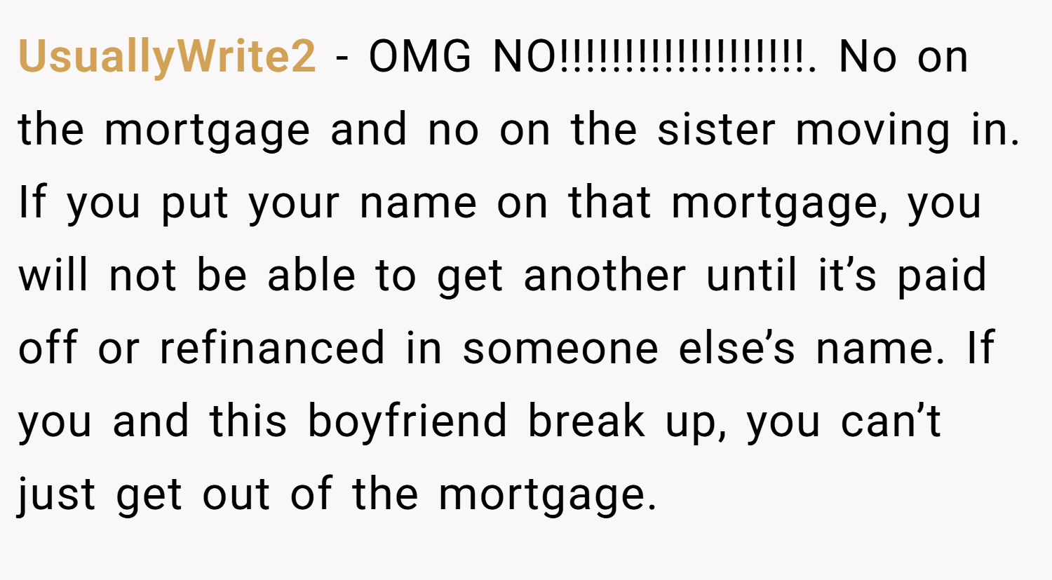 UsuallyWrite2 − OMG NO!!!!!!!!!!!!!!!!!!!. No on the mortgage and no on the sister moving in. If you put your name on that mortgage, you will not be able to get another until it’s paid off or refinanced in someone else’s name. If you and this boyfriend break up, you can’t just get out of the mortgage.