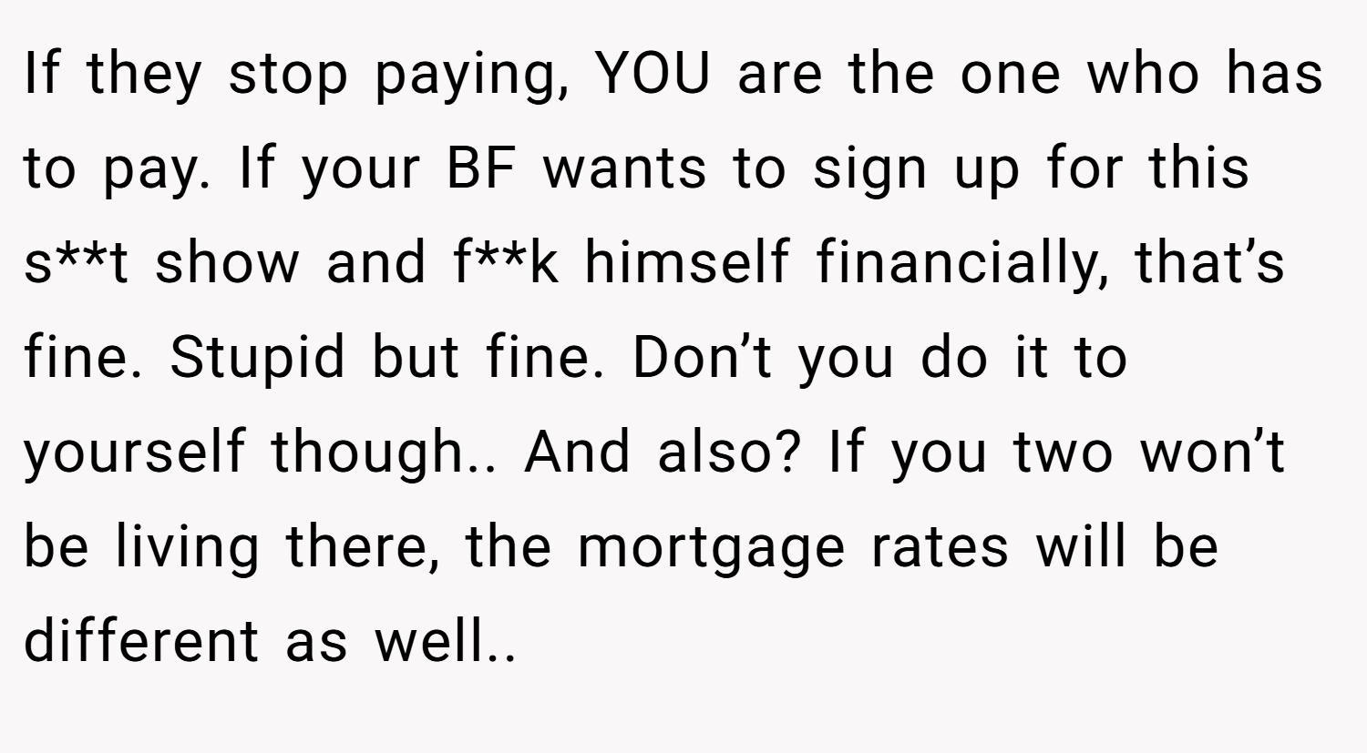 If they stop paying, YOU are the one who has to pay. If your BF wants to sign up for this s**t show and f**k himself financially, that’s fine. Stupid but fine. Don’t you do it to yourself though.. And also? If you two won’t be living there, the mortgage rates will be different as well..