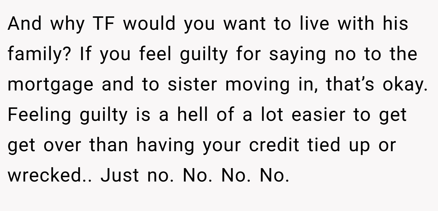 And why TF would you want to live with his family? If you feel guilty for saying no to the mortgage and to sister moving in, that’s okay. Feeling guilty is a hell of a lot easier to get get over than having your credit tied up or wrecked.. Just no. No. No. No.