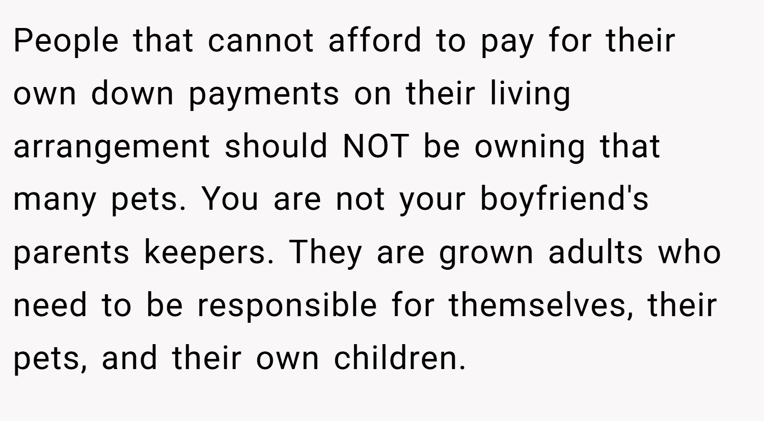 People that cannot afford to pay for their own down payments on their living arrangement should NOT be owning that many pets. You are not your boyfriend's parents keepers. They are grown adults who need to be responsible for themselves, their pets, and their own children.