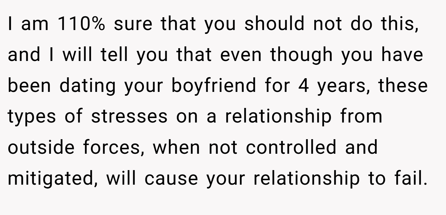 I am 110% sure that you should not do this, and I will tell you that even though you have been dating your boyfriend for 4 years, these types of stresses on a relationship from outside forces, when not controlled and mitigated, will cause your relationship to fail.