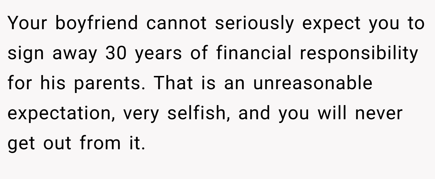 Your boyfriend cannot seriously expect you to sign away 30 years of financial responsibility for his parents. That is an unreasonable expectation, very selfish, and you will never get out from it.