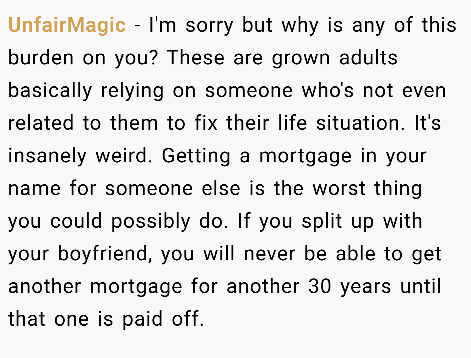UnfairMagic − I'm sorry but why is any of this burden on you? These are grown adults basically relying on someone who's not even related to them to fix their life situation. It's insanely weird. Getting a mortgage in your name for someone else is the worst thing you could possibly do. If you split up with your boyfriend, you will never be able to get another mortgage for another 30 years until that one is paid off.