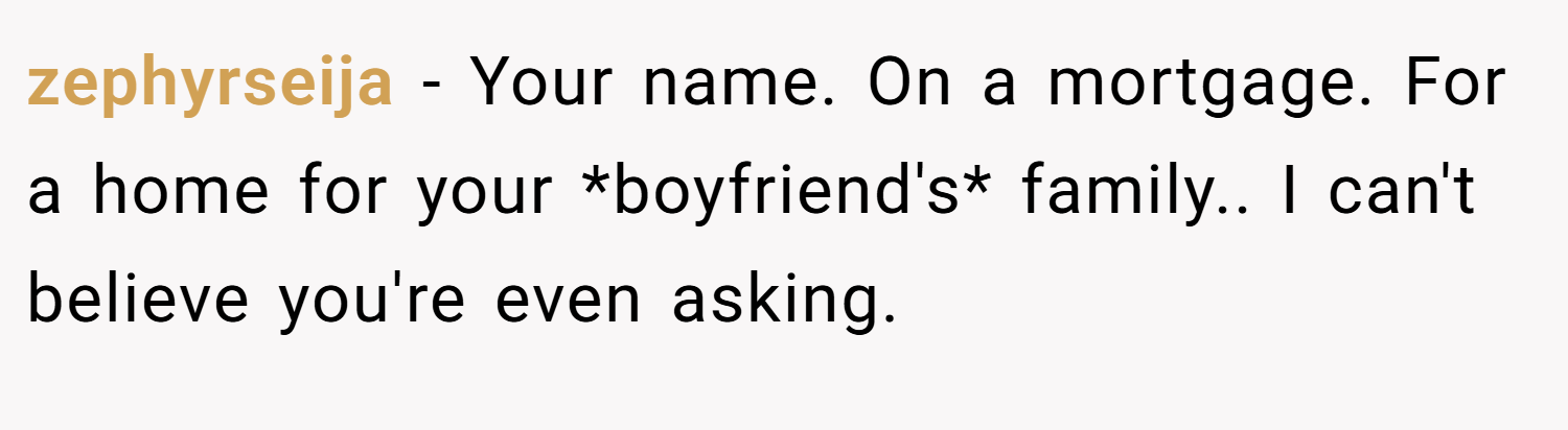 zephyrseija − Your name. On a mortgage. For a home for your *boyfriend's* family.. I can't believe you're even asking.